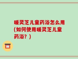 暖灵芝儿童药浴怎么用(如何使用暖灵芝儿童药浴？)