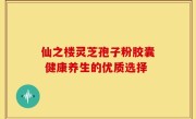 仙之楼灵芝孢子粉胶囊 健康养生的优质选择