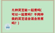 几种灵芝能一起煮吗(可以一起煮吗？不同种类的灵芝适合混合煎煮吗？)