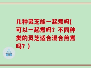几种灵芝能一起煮吗(可以一起煮吗？不同种类的灵芝适合混合煎煮吗？)