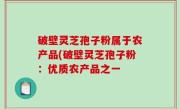 破壁灵芝孢子粉属于农产品(破壁灵芝孢子粉：优质农产品之一