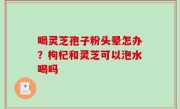 喝灵芝孢子粉头晕怎办？枸杞和灵芝可以泡水喝吗