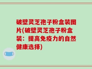 破壁灵芝孢子粉盒装图片(破壁灵芝孢子粉盒装：提高免疫力的自然健康选择)