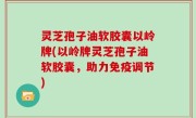 灵芝孢子油软胶囊以岭牌(以岭牌灵芝孢子油软胶囊，助力免疫调节)