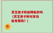灵芝孢子粉能降肌酐吗 (灵芝孢子粉对肾功能有帮助？)