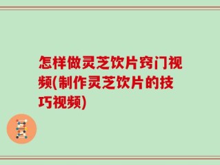 怎样做灵芝饮片窍门视频(制作灵芝饮片的技巧视频)