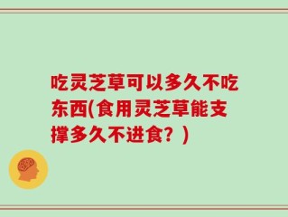 吃灵芝草可以多久不吃东西(食用灵芝草能支撑多久不进食？)