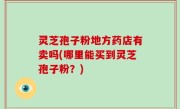灵芝孢子粉地方药店有卖吗(哪里能买到灵芝孢子粉？)