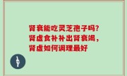 肾衰能吃灵芝孢子吗？肾虚食补补出肾衰竭，肾虚如何调理最好