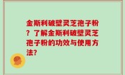 金斯利破壁灵芝孢子粉？了解金斯利破壁灵芝孢子粉的功效与使用方法？