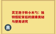 灵芝孢子粉小木勺:独特搭配背后的健康奥秘与使用讲究