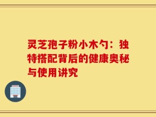 灵芝孢子粉小木勺：独特搭配背后的健康奥秘与使用讲究