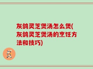 灰鸽灵芝煲汤怎么煲(灰鸽灵芝煲汤的烹饪方法和技巧)