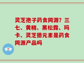 灵芝孢子药食同源？三七、黄精、黑松露、玛卡、灵芝德元素是药食同源产品吗