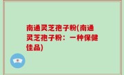 南通灵芝孢子粉(南通灵芝孢子粉：一种保健佳品)