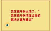 灵芝孢子粉太浓了_“灵芝孢子粉浓度过高的解决方案与建议”