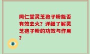 同仁堂灵芝孢子粉能否有效去火？详细了解灵芝孢子粉的功效与作用？