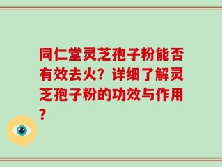 同仁堂灵芝孢子粉能否有效去火？详细了解灵芝孢子粉的功效与作用？