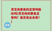 灵芝肉黑色的正常吗能吃吗(灵芝肉的黑色正常吗？是否安全食用？)