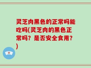 灵芝肉黑色的正常吗能吃吗(灵芝肉的黑色正常吗？是否安全食用？)