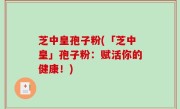 芝中皇孢子粉(「芝中皇」孢子粉：赋活你的健康！)