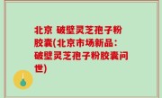 北京 破壁灵芝孢子粉胶囊(北京市场新品：破壁灵芝孢子粉胶囊问世)