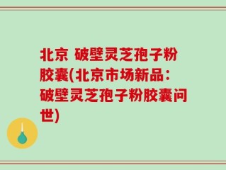 北京 破壁灵芝孢子粉胶囊(北京市场新品：破壁灵芝孢子粉胶囊问世)