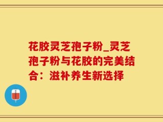 花胶灵芝孢子粉_灵芝孢子粉与花胶的完美结合：滋补养生新选择