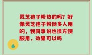 灵芝孢子粉热的吗？好像灵芝孢子粉挺多人用的，我同事说也很方便服用，效果可以吗