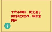 十大小绿粒：灵芝孢子粉的奇妙世界，等你来揭开