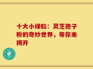 十大小绿粒：灵芝孢子粉的奇妙世界，等你来揭开