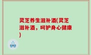 灵芝养生滋补酒(灵芝滋补酒，呵护身心健康)