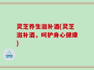 灵芝养生滋补酒(灵芝滋补酒，呵护身心健康)