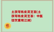 土茯苓陈皮灵芝茶(土茯苓陈皮灵芝茶：中医佳饮重现江湖)