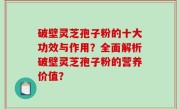 破壁灵芝孢子粉的十大功效与作用？全面解析破壁灵芝孢子粉的营养价值？