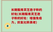 长期服用灵芝孢子粉的好处(长期服用灵芝孢子粉的好处：增强免疫力，抗氧化防衰老)