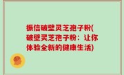 振信破壁灵芝孢子粉(破壁灵芝孢子粉：让你体验全新的健康生活)