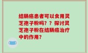 结肠癌患者可以食用灵芝孢子粉吗？？探讨灵芝孢子粉在结肠癌治疗中的作用？