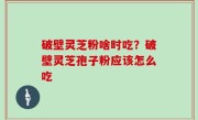 破壁灵芝粉啥时吃？破壁灵芝孢子粉应该怎么吃