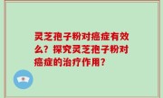 灵芝孢子粉对癌症有效么？探究灵芝孢子粉对癌症的治疗作用？
