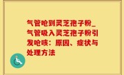 气管呛到灵芝孢子粉_气管吸入灵芝孢子粉引发呛咳：原因、症状与处理方法