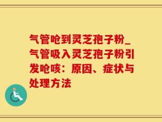 气管呛到灵芝孢子粉_气管吸入灵芝孢子粉引发呛咳：原因、症状与处理方法