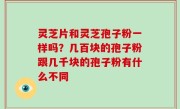 灵芝片和灵芝孢子粉一样吗？几百块的孢子粉跟几千块的孢子粉有什么不同