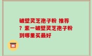 破壁灵芝孢子粉 推荐？紫一破壁灵芝孢子粉到哪里买最好