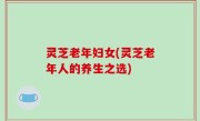 灵芝老年妇女(灵芝老年人的养生之选)