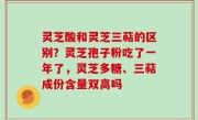 灵芝酸和灵芝三萜的区别？灵芝孢子粉吃了一年了，灵芝多糖、三萜成份含量双高吗