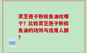 灵芝孢子粉和鱼油吃哪个？比较灵芝孢子粉和鱼油的功效与适用人群？