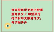 每天服用灵芝孢子粉质量是多少 ？破壁灵芝孢子粉每天服用几次，每次服多少