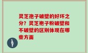 灵芝孢子破壁的好坏之分？灵芝袍子粉破壁和不破壁的区别体现在哪些方面