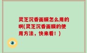 灵芝沉香面膜怎么用的啊(灵芝沉香面膜的使用方法，快来看！)